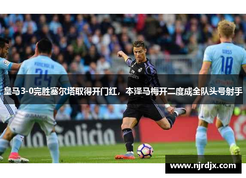 皇马3-0完胜塞尔塔取得开门红，本泽马梅开二度成全队头号射手